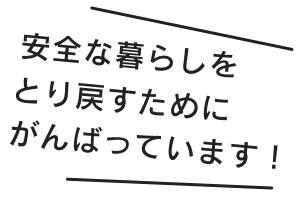安全な暮らしをとり戻すためにがんばっています!