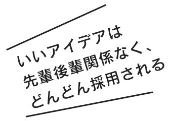 いいアイデアは先輩後輩関係なく、どんどん採用される
