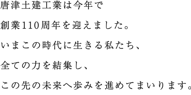 唐津土建工業は今年で創業110周年を迎えました。いまこの時代に生きる私たち、全ての力を結集し、この先の未来へ歩みを進めてまいります。